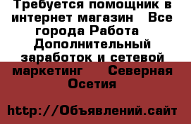 Требуется помощник в интернет-магазин - Все города Работа » Дополнительный заработок и сетевой маркетинг   . Северная Осетия